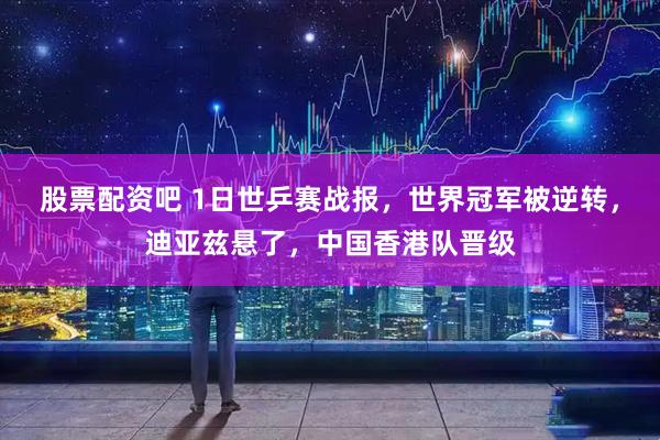 股票配资吧 1日世乒赛战报，世界冠军被逆转，迪亚兹悬了，中国香港队晋级